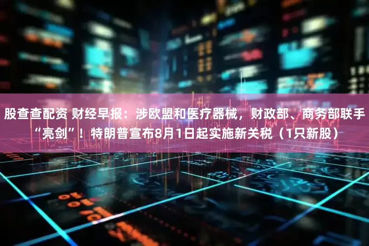 股查查配资 财经早报：涉欧盟和医疗器械，财政部、商务部联手“亮剑”！特朗普宣布8月1日起实施新关税（1只新股）