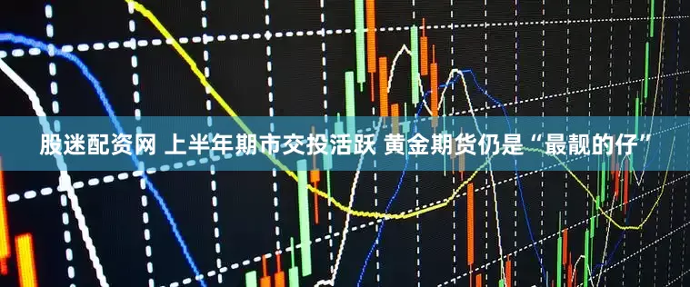 股迷配资网 上半年期市交投活跃 黄金期货仍是“最靓的仔”