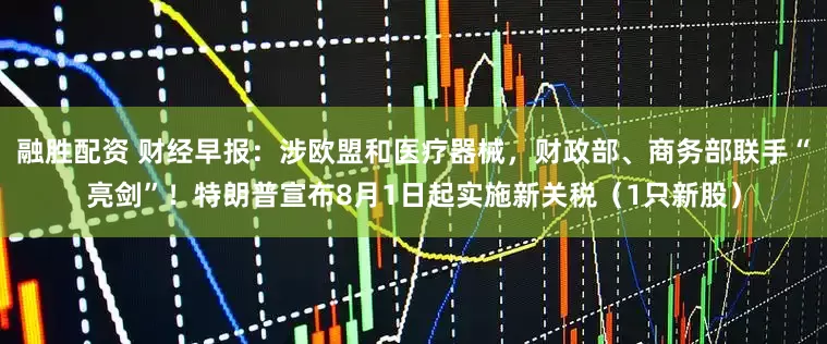 融胜配资 财经早报：涉欧盟和医疗器械，财政部、商务部联手“亮剑”！特朗普宣布8月1日起实施新关税（1只新股）