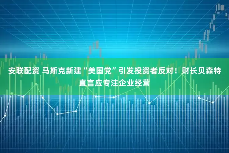 安联配资 马斯克新建“美国党”引发投资者反对！财长贝森特直言应专注企业经营