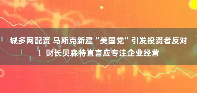 诚多网配资 马斯克新建“美国党”引发投资者反对！财长贝森特直言应专注企业经营