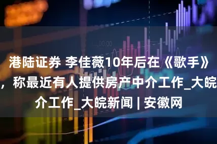 港陆证券 李佳薇10年后在《歌手》成功“上桌”，称最近有人提供房产中介工作_大皖新闻 | 安徽网