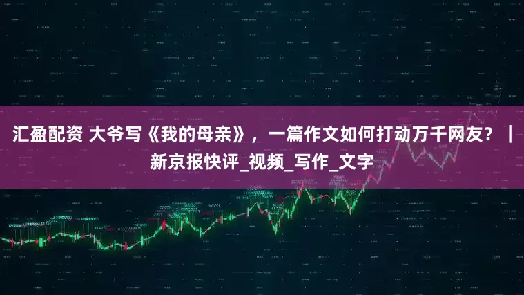 汇盈配资 大爷写《我的母亲》，一篇作文如何打动万千网友？｜新京报快评_视频_写作_文字