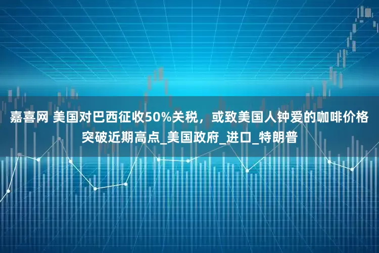 嘉喜网 美国对巴西征收50%关税，或致美国人钟爱的咖啡价格突破近期高点_美国政府_进口_特朗普