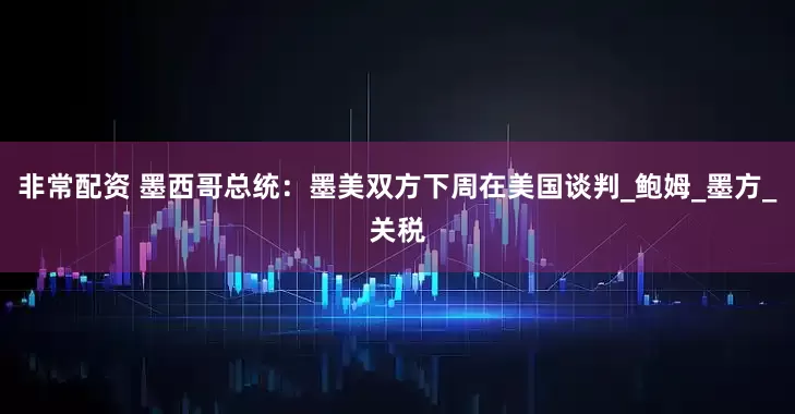 非常配资 墨西哥总统：墨美双方下周在美国谈判_鲍姆_墨方_关税