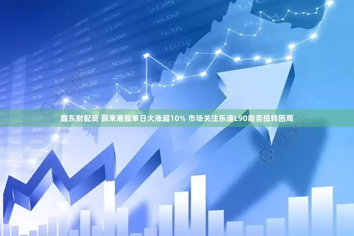 鑫东财配资 蔚来港股单日大涨超10% 市场关注乐道L90能否扭转困局