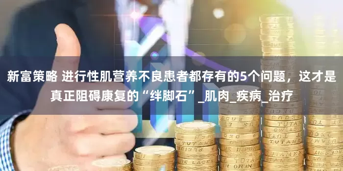新富策略 进行性肌营养不良患者都存有的5个问题，这才是真正阻碍康复的“绊脚石”_肌肉_疾病_治疗