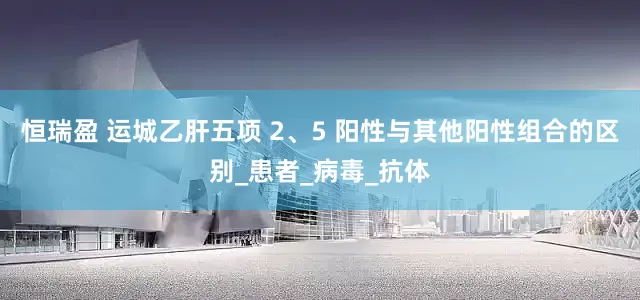 恒瑞盈 运城乙肝五项 2、5 阳性与其他阳性组合的区别_患者_病毒_抗体