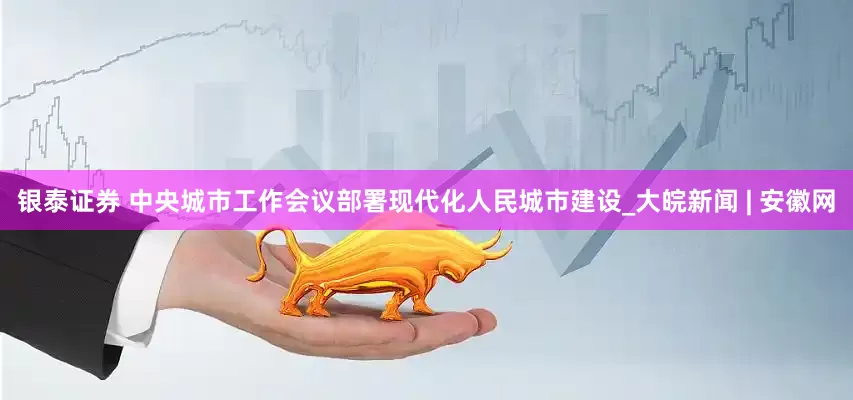 银泰证券 中央城市工作会议部署现代化人民城市建设_大皖新闻 | 安徽网