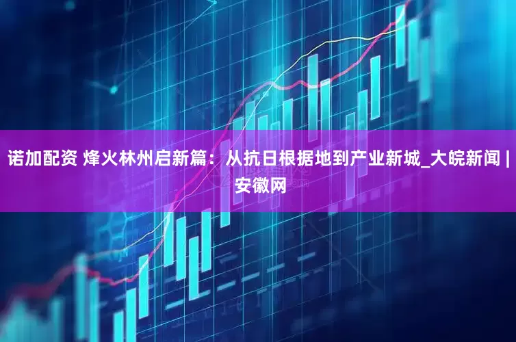 诺加配资 烽火林州启新篇：从抗日根据地到产业新城_大皖新闻 | 安徽网