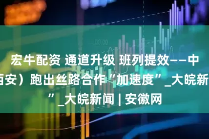 宏牛配资 通道升级 班列提效——中欧班列（西安）跑出丝路合作“加速度”_大皖新闻 | 安徽网