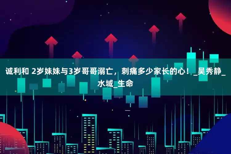 诚利和 2岁妹妹与3岁哥哥溺亡，刺痛多少家长的心！_吴秀静_水域_生命