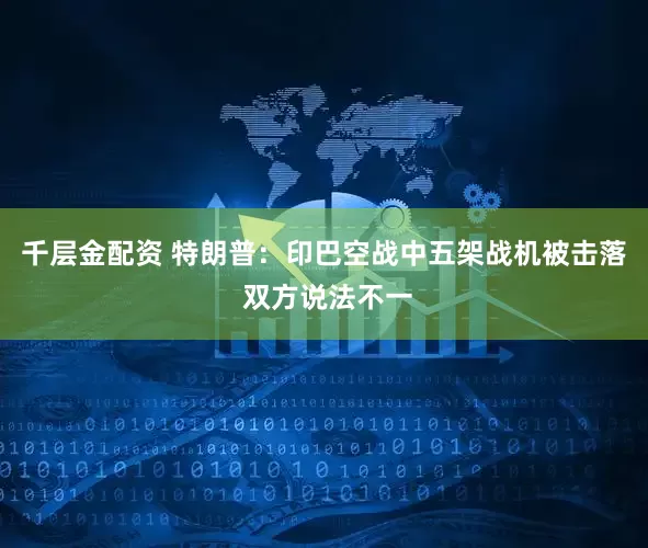 千层金配资 特朗普：印巴空战中五架战机被击落 双方说法不一