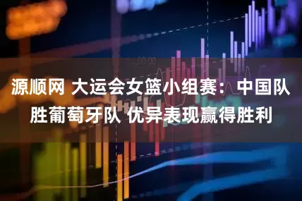 源顺网 大运会女篮小组赛：中国队胜葡萄牙队 优异表现赢得胜利