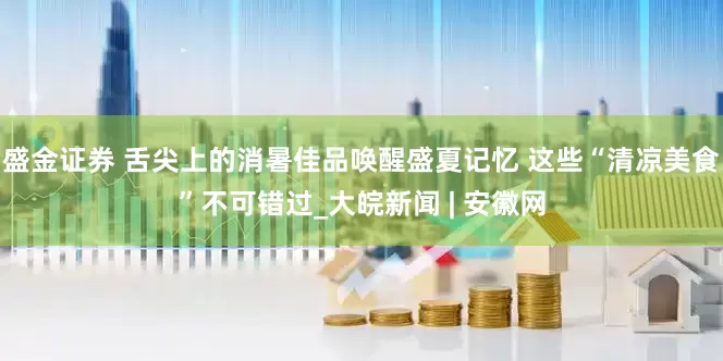 盛金证券 舌尖上的消暑佳品唤醒盛夏记忆 这些“清凉美食”不可错过_大皖新闻 | 安徽网