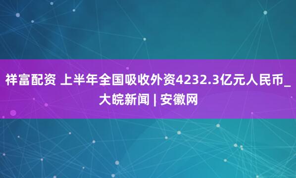 祥富配资 上半年全国吸收外资4232.3亿元人民币_大皖新闻 | 安徽网
