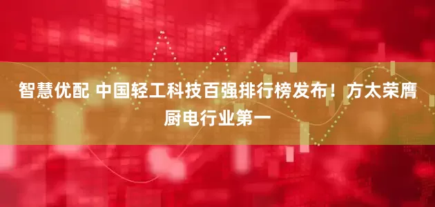 智慧优配 中国轻工科技百强排行榜发布！方太荣膺厨电行业第一