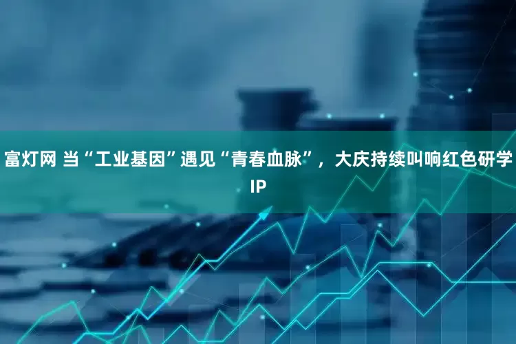 富灯网 当“工业基因”遇见“青春血脉”，大庆持续叫响红色研学IP