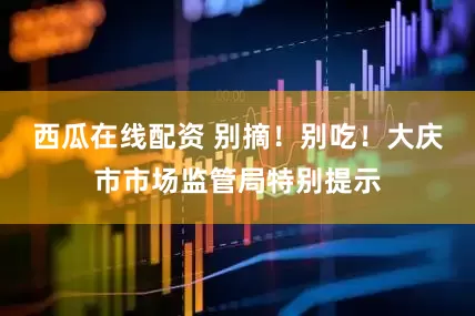 西瓜在线配资 别摘！别吃！大庆市市场监管局特别提示