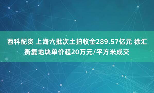 西科配资 上海六批次土拍收金289.57亿元 徐汇衡复地块单价超20万元/平方米成交