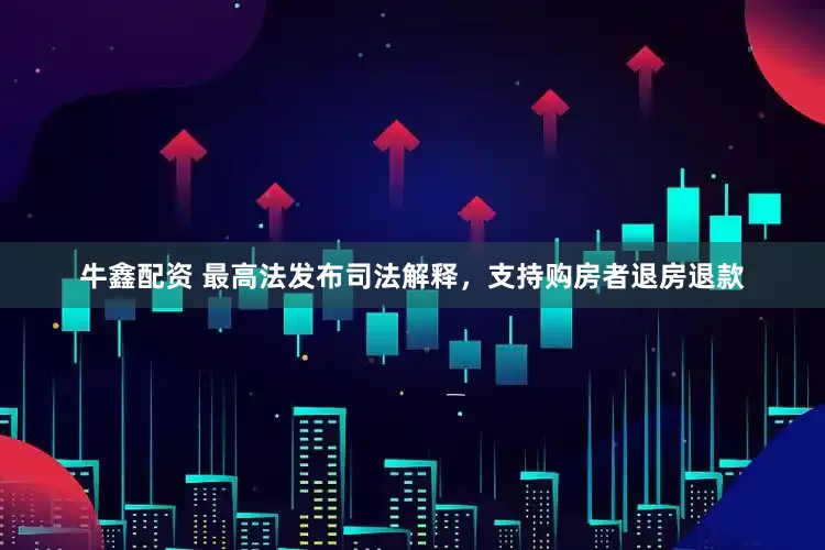 牛鑫配资 最高法发布司法解释，支持购房者退房退款