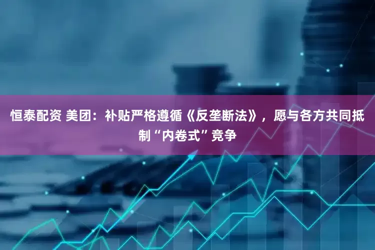恒泰配资 美团：补贴严格遵循《反垄断法》，愿与各方共同抵制“内卷式”竞争