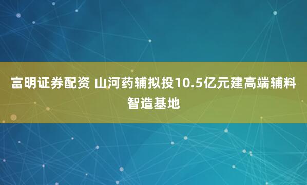 富明证券配资 山河药辅拟投10.5亿元建高端辅料智造基地