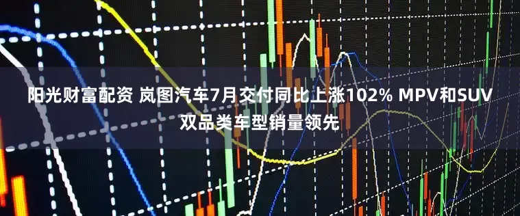 阳光财富配资 岚图汽车7月交付同比上涨102% MPV和SUV双品类车型销量领先