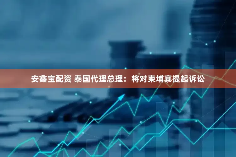 安鑫宝配资 泰国代理总理：将对柬埔寨提起诉讼
