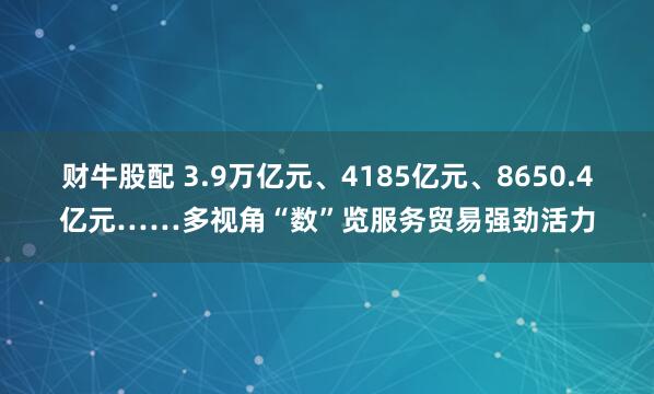 财牛股配 3.9万亿元、4185亿元、8650.4亿元……多视角“数”览服务贸易强劲活力