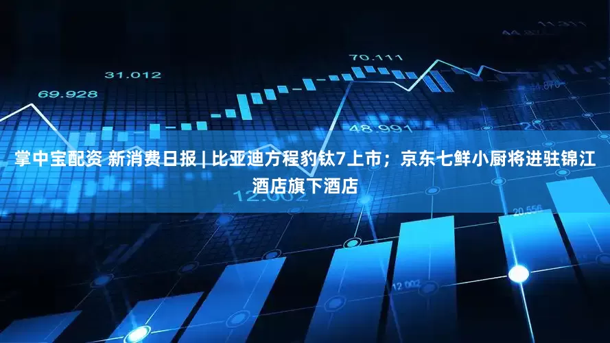 掌中宝配资 新消费日报 | 比亚迪方程豹钛7上市；京东七鲜小厨将进驻锦江酒店旗下酒店