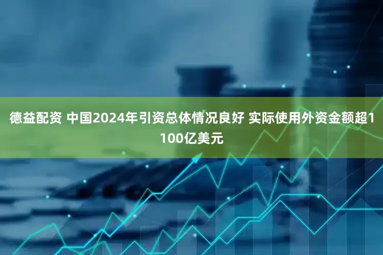 德益配资 中国2024年引资总体情况良好 实际使用外资金额超1100亿美元