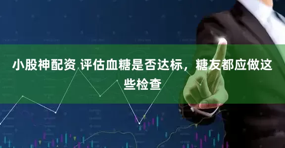 小股神配资 评估血糖是否达标,糖友都应做这些检查