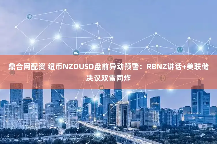 鼎合网配资 纽币NZDUSD盘前异动预警：RBNZ讲话+美联储决议双雷同炸