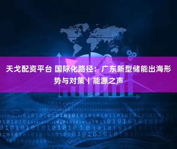 天戈配资平台 国际化路径：广东新型储能出海形势与对策丨能源之声