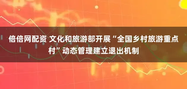 倍倍网配资 文化和旅游部开展“全国乡村旅游重点村”动态管理建立退出机制