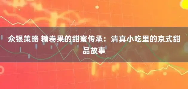 众银策略 糖卷果的甜蜜传承：清真小吃里的京式甜品故事