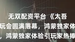 无双配资平台 《太吾绘卷》试玩会圆满落幕，鸿蒙独家体验引玩家热捧