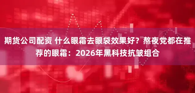 期货公司配资 什么眼霜去眼袋效果好？熬夜党都在推荐的眼霜：2026年黑科技抗皱组合