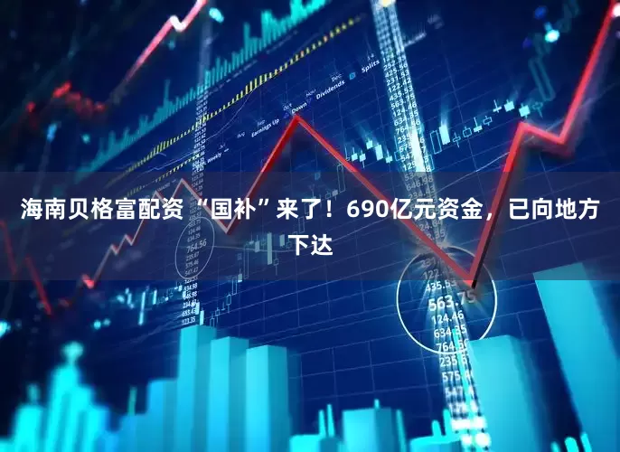 海南贝格富配资 “国补”来了！690亿元资金，已向地方下达
