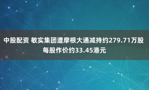 中股配资 敏实集团遭摩根大通减持约279.71万股 每股作价约33.45港元