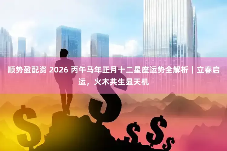 顺势盈配资 2026 丙午马年正月十二星座运势全解析｜立春启运，火木共生显天机
